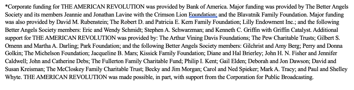 *Corporate funding for THE AMERICAN REVOLUTION was provided by Bank of America. Major funding was provided by The Better Angels Society and its members Jeannie and Jonathan Lavine with the Crimson Lion Foundation; and the Blavatnik Family Foundation. Major funding was also provided by David M. Rubenstein; The Robert D. and Patricia E. Kern Family Foundation; Lilly Endowment Inc.; and the following Better Angels Society members: Eric and Wendy Schmidt; Stephen A. Schwarzman; and Kenneth C. Griffin with Griffin Catalyst. Additional support for THE AMERICAN REVOLUTION was provided by: The Arthur Vining Davis Foundations; The Pew Charitable Trusts; Gilbert S. Omenn and Martha A. Darling; Park Foundation; and the following Better Angels Society members: Gilchrist and Amy Berg; Perry and Donna Golkin; The Michelson Foundation; Jacqueline B. Mars; Kissick Family Foundation; Diane and Hal Brierley; John H. N. Fisher and Jennifer Caldwell; John and Catherine Debs; The Fullerton Family Charitable Fund; Philip I. Kent; Gail Elden; Deborah and Jon Dawson; David and Susan Kreisman; The McCloskey Family Charitable Trust; Becky and Jim Morgan; Carol and Ned Spieker; Mark A. Tracy; and Paul and Shelley Whyte. THE AMERICAN REVOLUTION was made possible, in part, with support from the Corporation for Public Broadcasting.